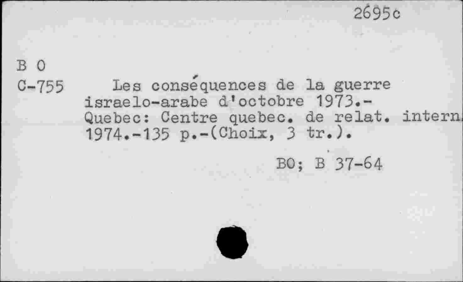 ﻿2695c
B 0
C-755 Les conséquences de la guerre israelo-arabe d’octobre 1973.-Quebec: Centre quebec. de relat. intern, 1974.-135 p.-(Choix, 3 tr.).
BO; B 37-64